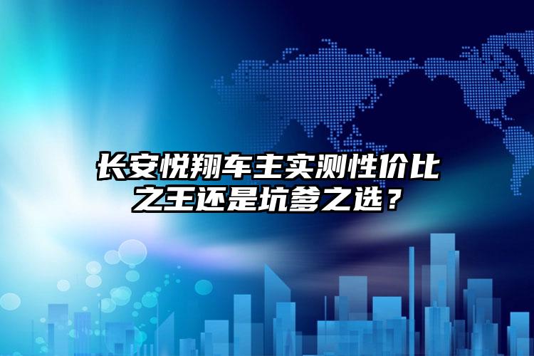 长安悦翔车主实测性价比之王还是坑爹之选？