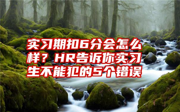 实习期扣6分会怎么样？HR告诉你实习生不能犯的5个错误