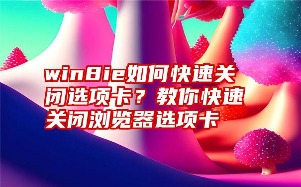 win8ie如何快速关闭选项卡？教你快速关闭浏览器选项卡