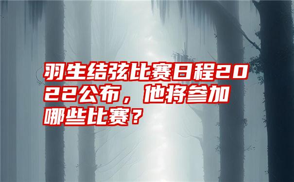 羽生结弦比赛日程2022公布，他将参加哪些比赛？