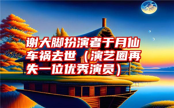 谢大脚扮演者于月仙车祸去世（演艺圈再失一位优秀演员）