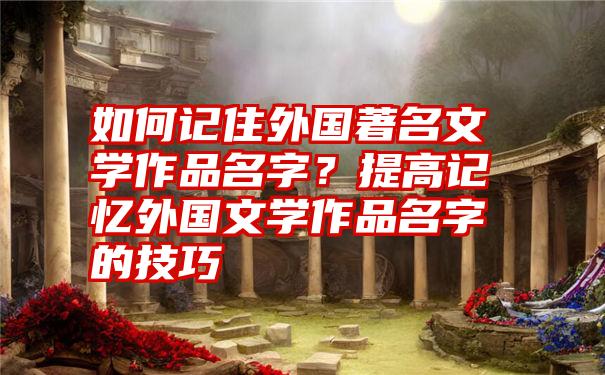 如何记住外国著名文学作品名字？提高记忆外国文学作品名字的技巧