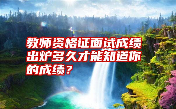 教师资格证面试成绩出炉多久才能知道你的成绩？