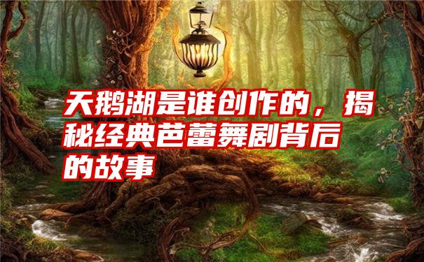 天鹅湖是谁创作的，揭秘经典芭蕾舞剧背后的故事