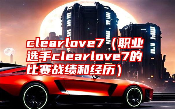 clearlove7（职业选手clearlove7的比赛战绩和经历）