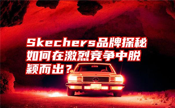 Skechers品牌探秘如何在激烈竞争中脱颖而出？