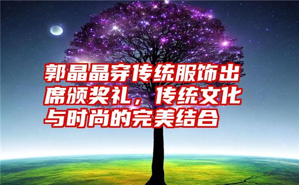 郭晶晶穿传统服饰出席颁奖礼，传统文化与时尚的完美结合