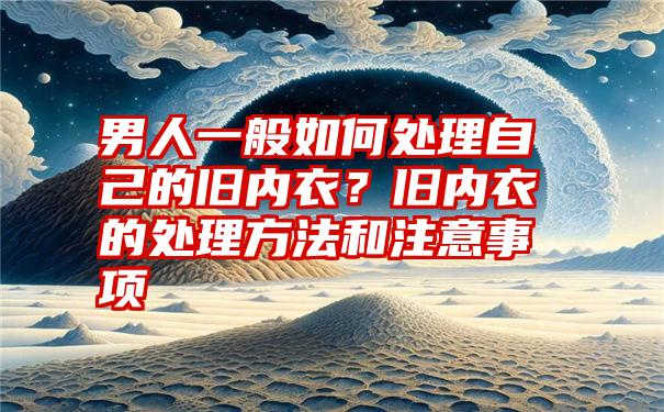 男人一般如何处理自己的旧内衣？旧内衣的处理方法和注意事项