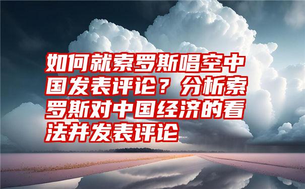 如何就索罗斯唱空中国发表评论？分析索罗斯对中国经济的看法并发表评论