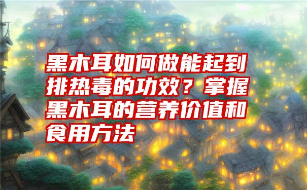 黑木耳如何做能起到排热毒的功效？掌握黑木耳的营养价值和食用方法