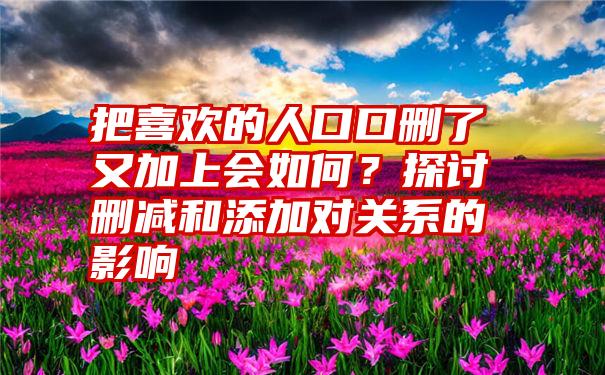 把喜欢的人口口删了又加上会如何？探讨删减和添加对关系的影响