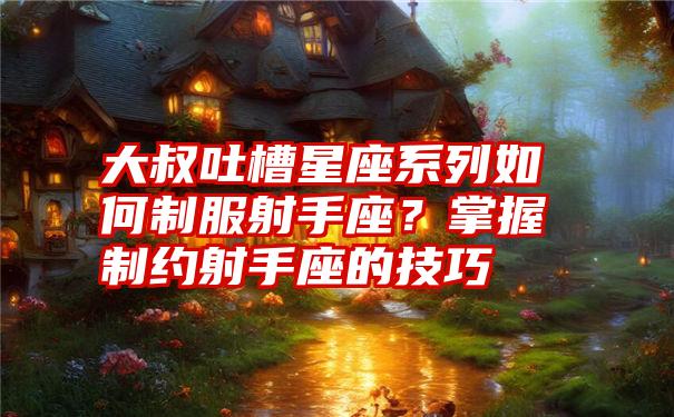 大叔吐槽星座系列如何制服射手座？掌握制约射手座的技巧