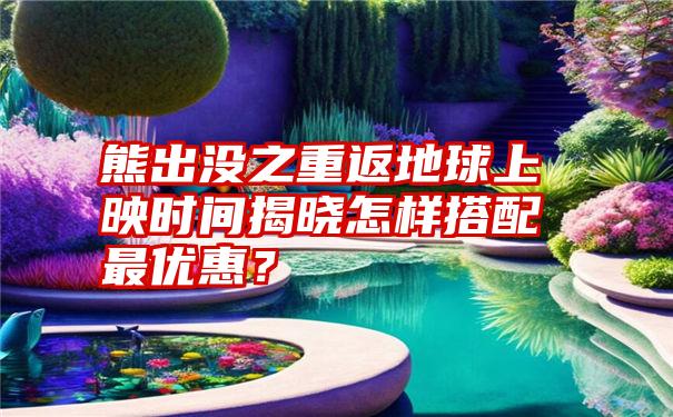 熊出没之重返地球上映时间揭晓怎样搭配最优惠？