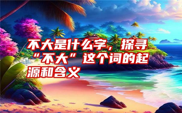 不大是什么字，探寻“不大”这个词的起源和含义