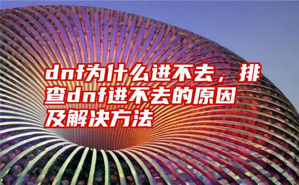 dnf为什么进不去，排查dnf进不去的原因及解决方法