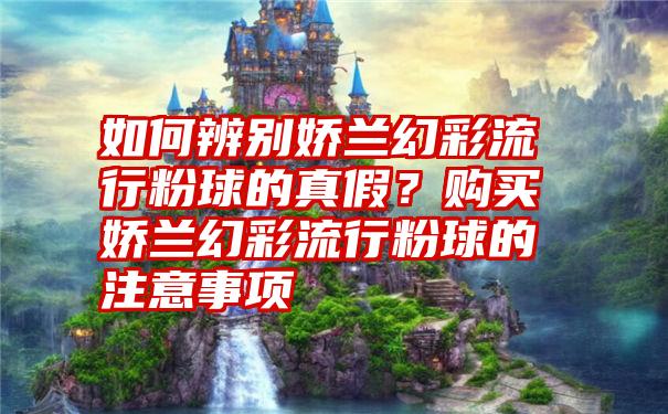 如何辨别娇兰幻彩流行粉球的真假？购买娇兰幻彩流行粉球的注意事项