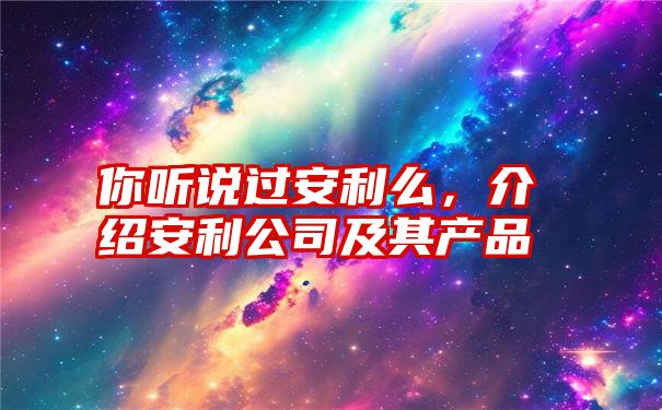 你听说过安利么，介绍安利公司及其产品