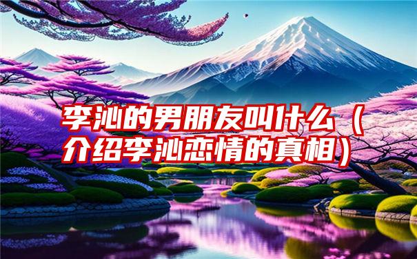 李沁的男朋友叫什么（介绍李沁恋情的真相）