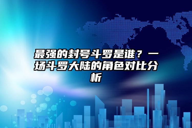 最强的封号斗罗是谁？一场斗罗大陆的角色对比分析