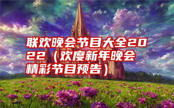 联欢晚会节目大全2022（欢度新年晚会精彩节目预告）