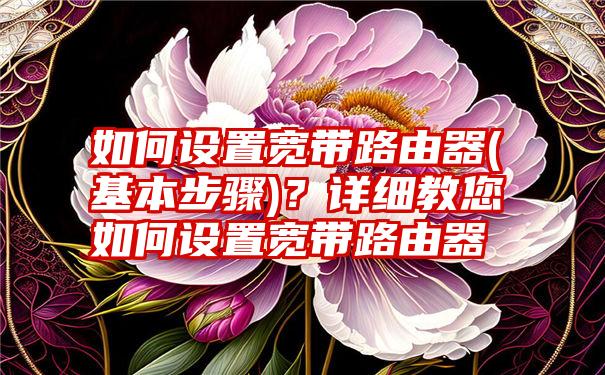 如何设置宽带路由器(基本步骤)？详细教您如何设置宽带路由器