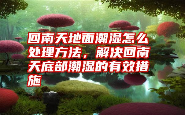 回南天地面潮湿怎么处理方法，解决回南天底部潮湿的有效措施