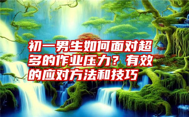 初一男生如何面对超多的作业压力？有效的应对方法和技巧