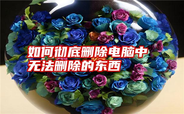 如何彻底删除电脑中无法删除的东西