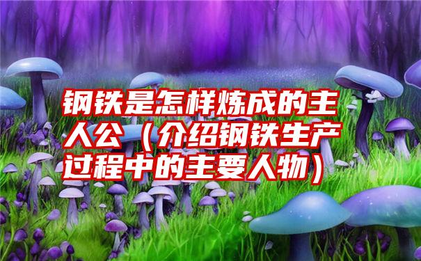 钢铁是怎样炼成的主人公（介绍钢铁生产过程中的主要人物）