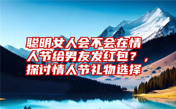 聪明女人会不会在情人节给男友发红包？，探讨情人节礼物选择