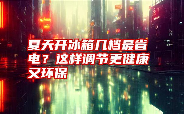 夏天开冰箱几档最省电？这样调节更健康又环保