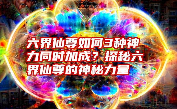 六界仙尊如何3种神力同时加成？探秘六界仙尊的神秘力量