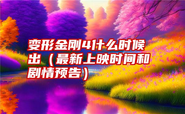 变形金刚4什么时候出（最新上映时间和剧情预告）