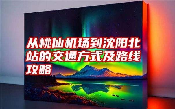 从桃仙机场到沈阳北站的交通方式及路线攻略