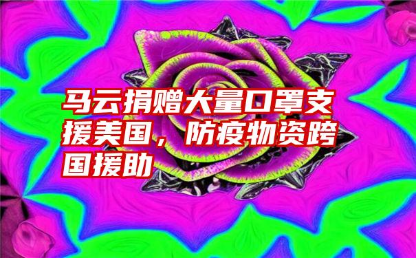 马云捐赠大量口罩支援美国，防疫物资跨国援助