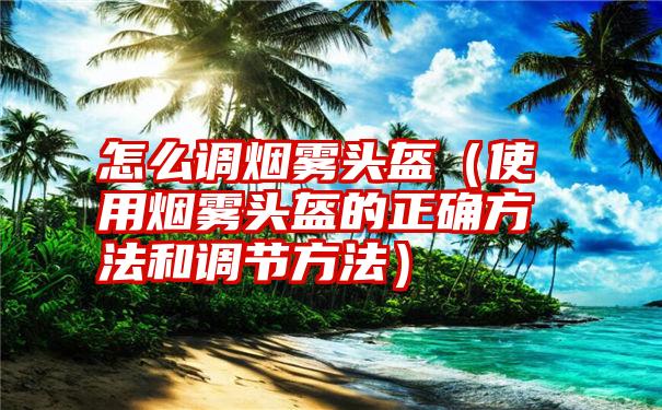 怎么调烟雾头盔（使用烟雾头盔的正确方法和调节方法）