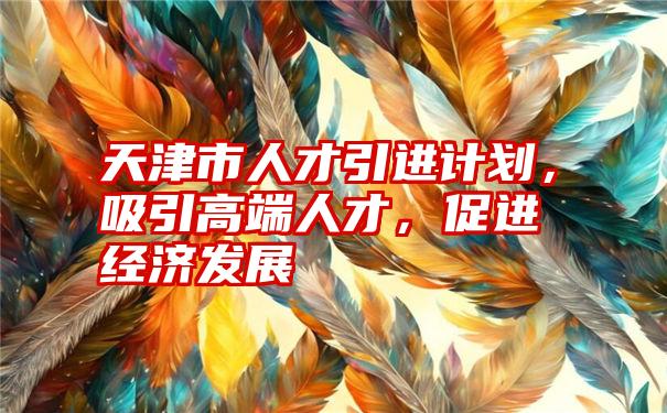 天津市人才引进计划，吸引高端人才，促进经济发展