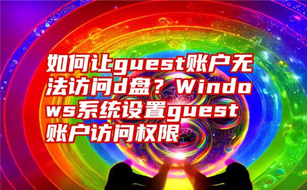 如何让guest账户无法访问d盘？Windows系统设置guest账户访问权限