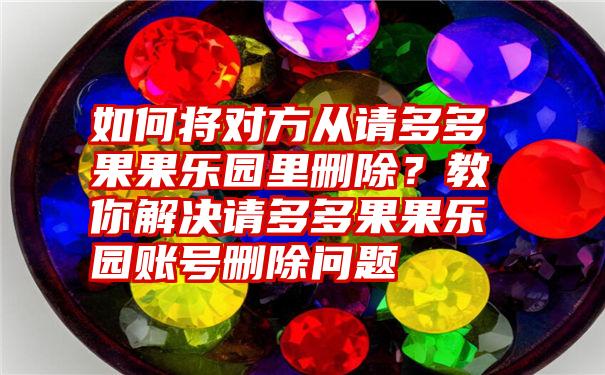 如何将对方从请多多果果乐园里删除？教你解决请多多果果乐园账号删除问题