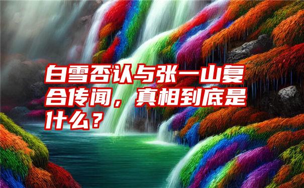 白雪否认与张一山复合传闻，真相到底是什么？