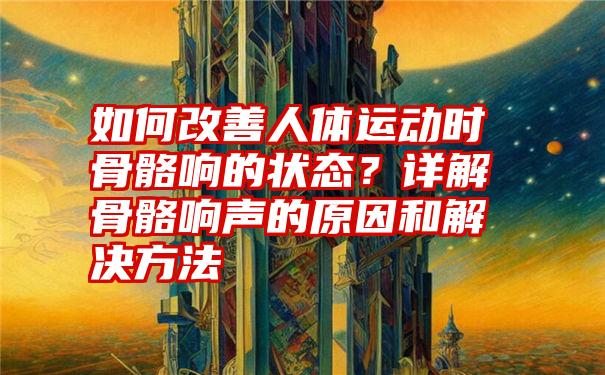 如何改善人体运动时骨骼响的状态？详解骨骼响声的原因和解决方法