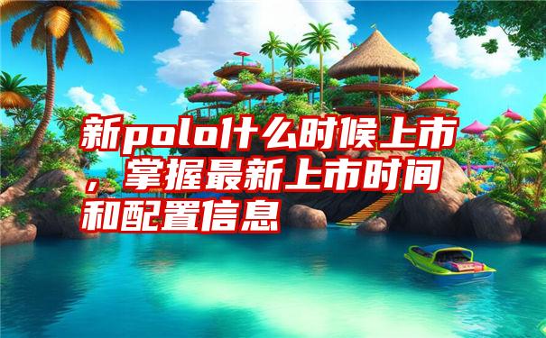 新polo什么时候上市，掌握最新上市时间和配置信息