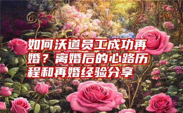 如何沃道员工成功再婚？离婚后的心路历程和再婚经验分享