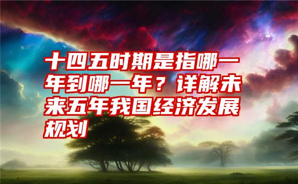 十四五时期是指哪一年到哪一年？详解未来五年我国经济发展规划