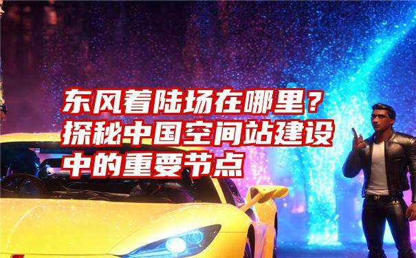 东风着陆场在哪里？探秘中国空间站建设中的重要节点