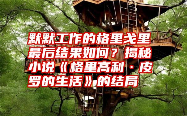 默默工作的格里戈里最后结果如何？揭秘小说《格里高利·皮罗的生活》的结局