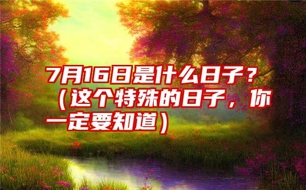 7月16日是什么日子？（这个特殊的日子，你一定要知道）