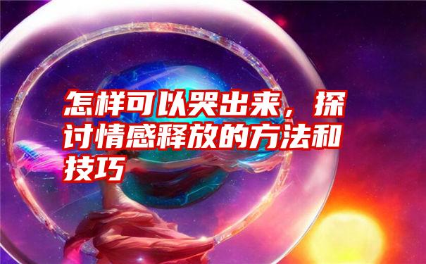 怎样可以哭出来，探讨情感释放的方法和技巧