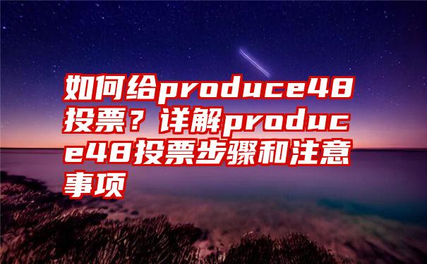 如何给produce48投票？详解produce48投票步骤和注意事项