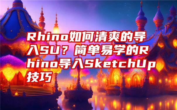 Rhino如何清爽的导入SU？简单易学的Rhino导入SketchUp技巧